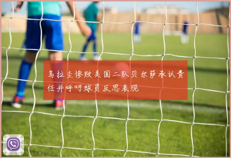 乌拉圭惨败美国二队贝尔萨承认责任并呼吁球员反思表现