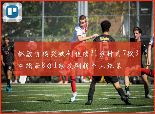 林葳自我突破创佳绩21分钟内7投3中斩获8分1助攻刷新个人纪录