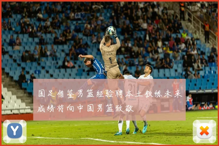 国足借鉴男篮经验聘本土教练未来成绩将向中国男篮致敬