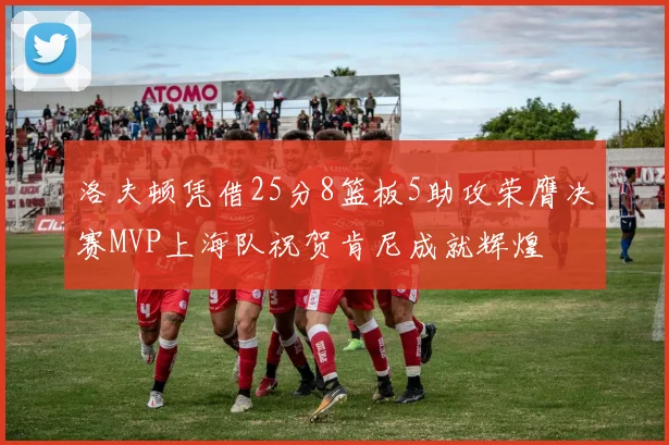 洛夫顿凭借25分8篮板5助攻荣膺决赛MVP上海队祝贺肯尼成就辉煌