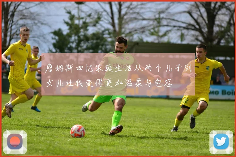 詹姆斯回忆家庭生活从两个儿子到女儿让我变得更加温柔与包容