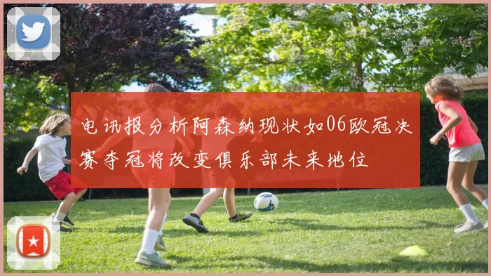 电讯报分析阿森纳现状如06欧冠决赛夺冠将改变俱乐部未来地位