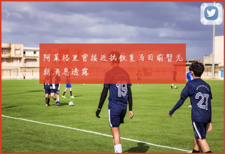 阿莱格里曾接近执教皇马目前暂无新消息透露