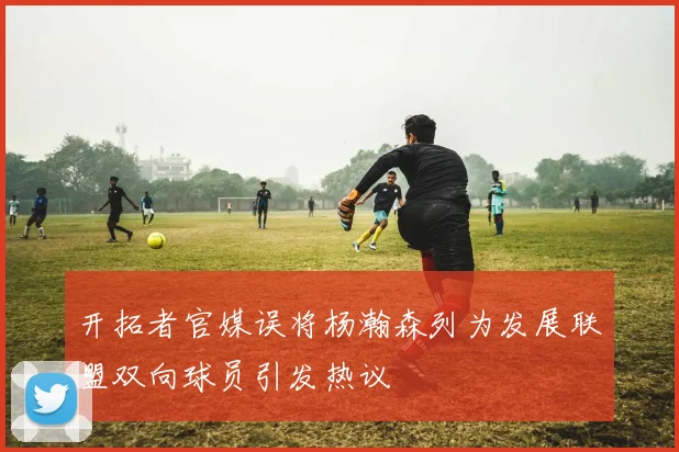 开拓者官媒误将杨瀚森列为发展联盟双向球员引发热议