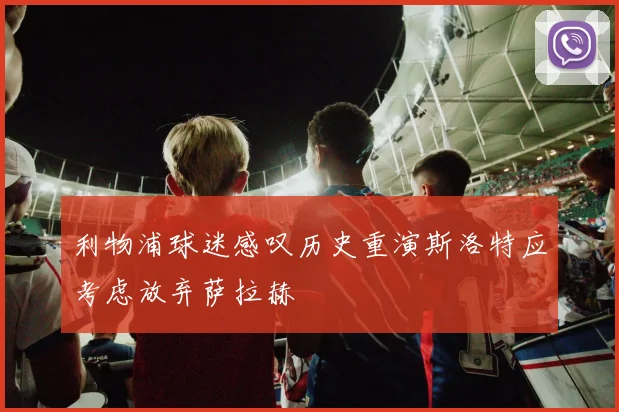利物浦球迷感叹历史重演斯洛特应考虑放弃萨拉赫