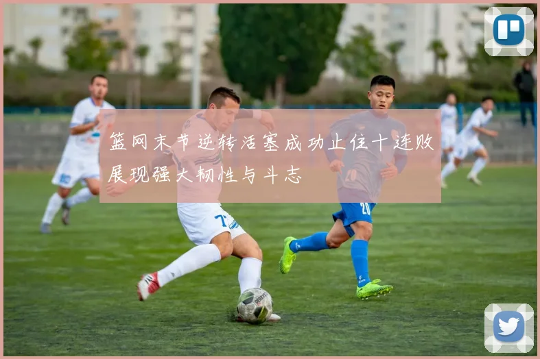篮网末节逆转活塞成功止住十连败展现强大韧性与斗志