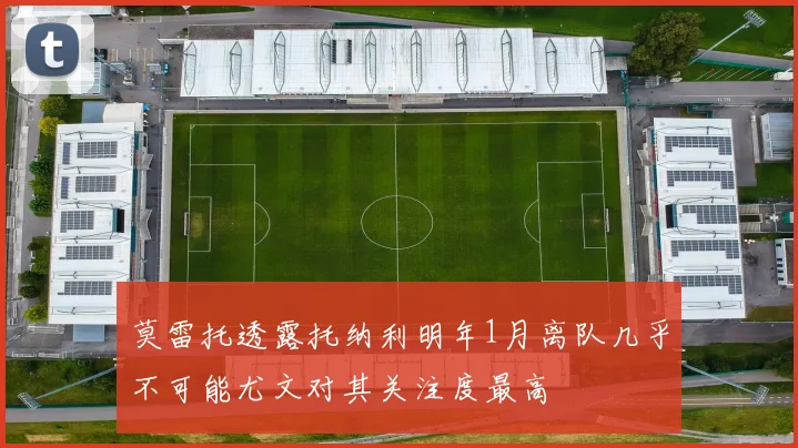 莫雷托透露托纳利明年1月离队几乎不可能尤文对其关注度最高