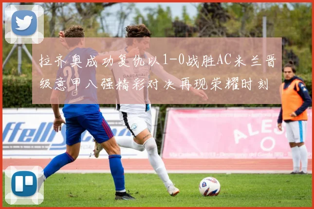 拉齐奥成功复仇以1-0战胜AC米兰晋级意甲八强精彩对决再现荣耀时刻
