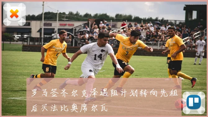 罗马签齐尔克泽遇阻计划转向先租后买法比奥席尔瓦