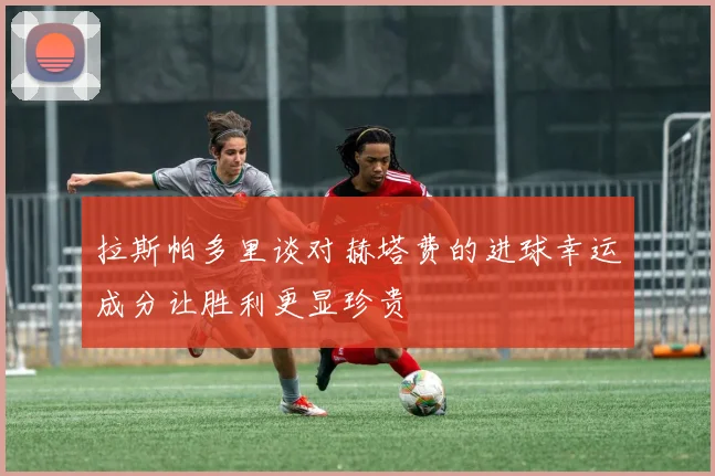 拉斯帕多里谈对赫塔费的进球幸运成分让胜利更显珍贵