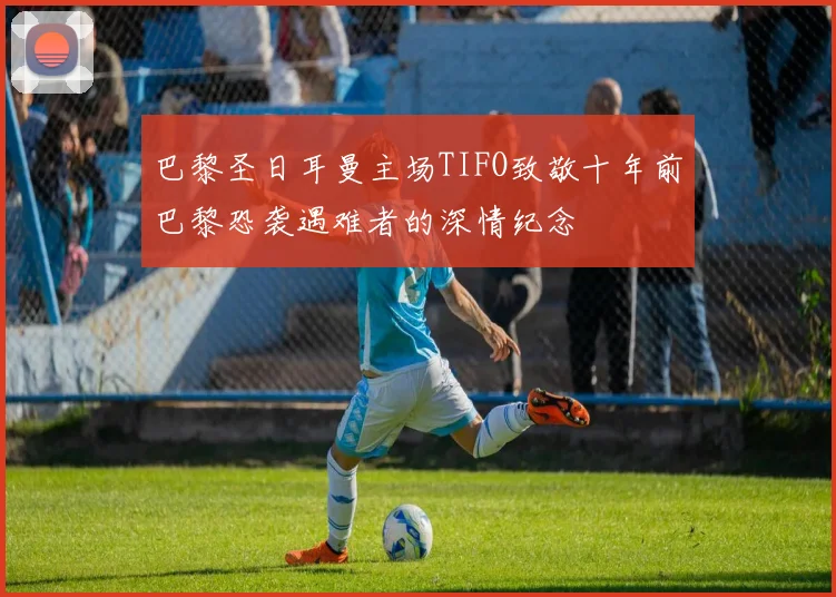 巴黎圣日耳曼主场TIFO致敬十年前巴黎恐袭遇难者的深情纪念
