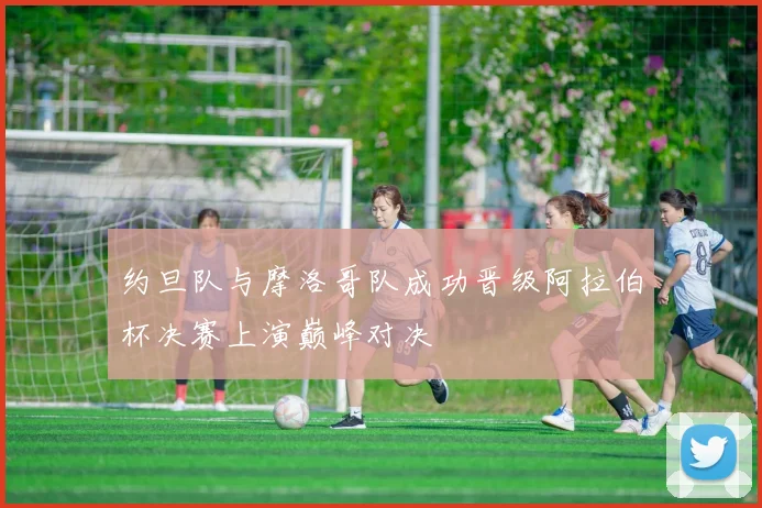 约旦队与摩洛哥队成功晋级阿拉伯杯决赛上演巅峰对决