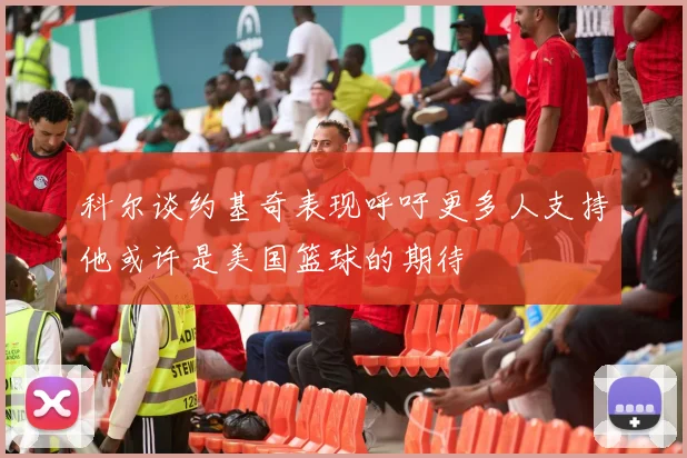 科尔谈约基奇表现呼吁更多人支持他或许是美国篮球的期待