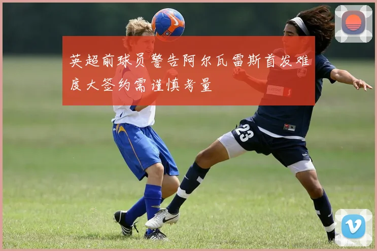 英超前球员警告阿尔瓦雷斯首发难度大签约需谨慎考量