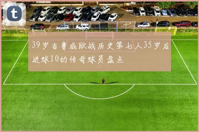 39岁吉鲁成欧战历史第七人35岁后进球10的传奇球员盘点