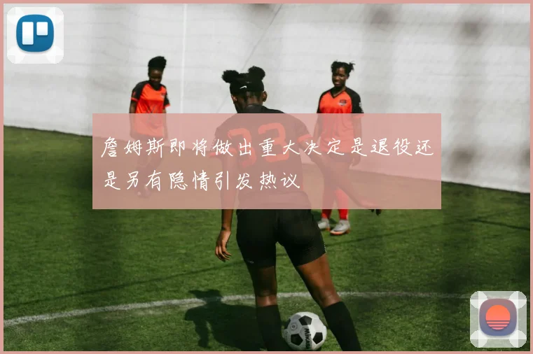 詹姆斯即将做出重大决定是退役还是另有隐情引发热议