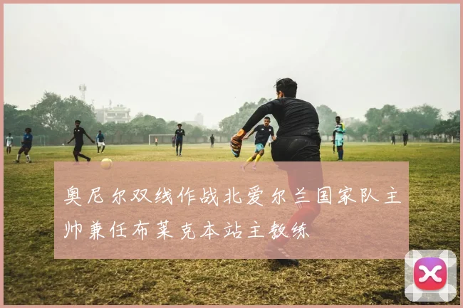 奥尼尔双线作战北爱尔兰国家队主帅兼任布莱克本站主教练