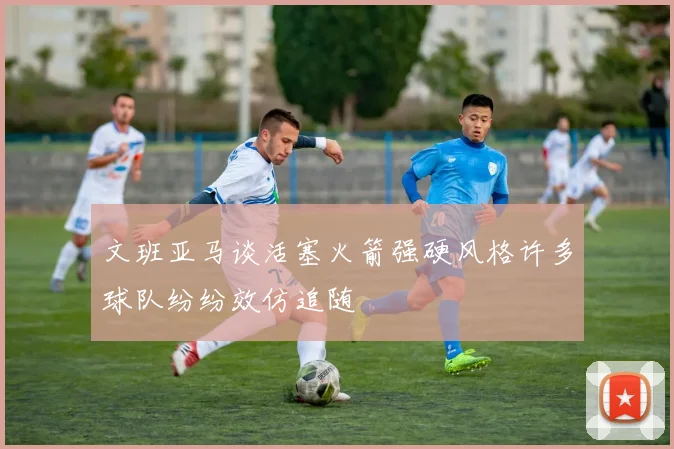 文班亚马谈活塞火箭强硬风格许多球队纷纷效仿追随