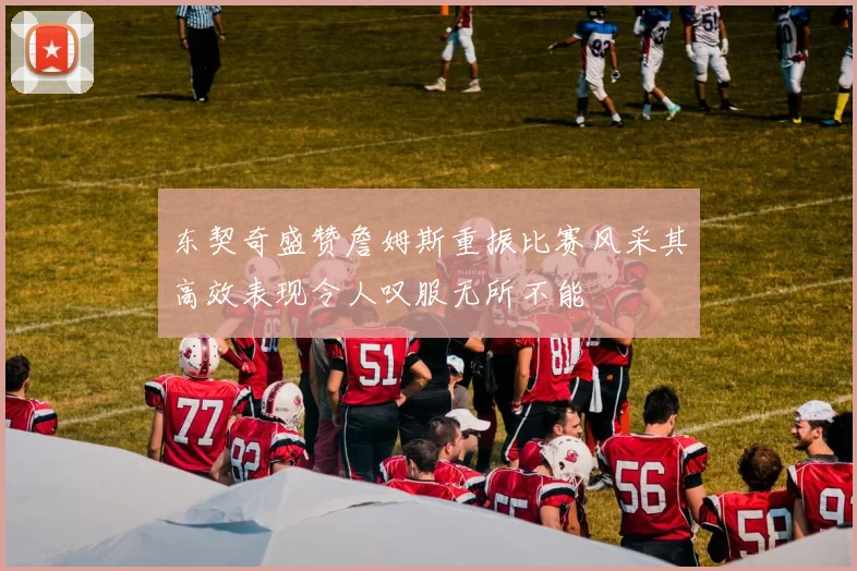 东契奇盛赞詹姆斯重振比赛风采其高效表现令人叹服无所不能