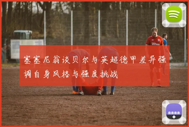 塞塞尼翁谈贝尔与英超德甲差异强调自身风格与强度挑战