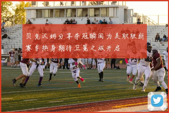 贝克汉姆分享夺冠瞬间为美职联新赛季热身期待卫冕之旅开启