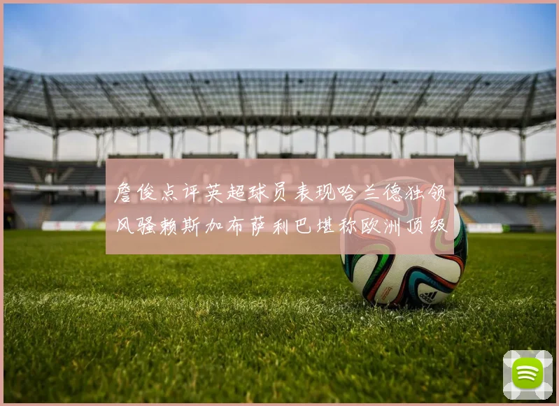 詹俊点评英超球员表现哈兰德独领风骚赖斯加布萨利巴堪称欧洲顶级