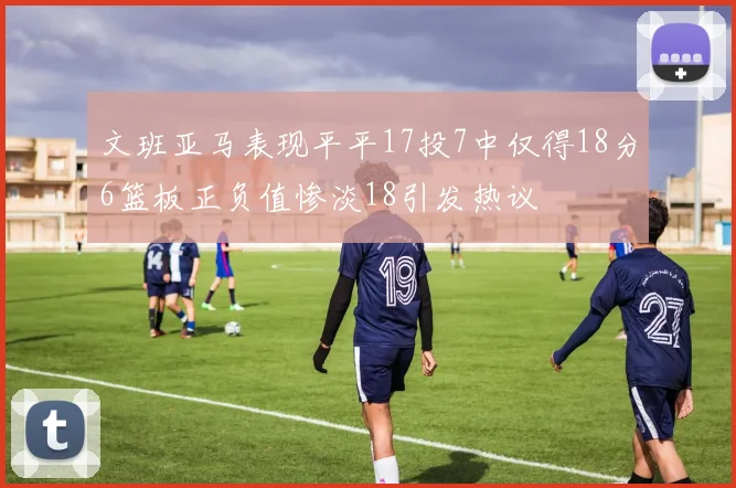 文班亚马表现平平17投7中仅得18分6篮板正负值惨淡18引发热议