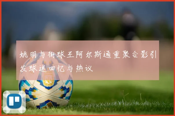 姚明与街球王阿尔斯通重聚合影引发球迷回忆与热议
