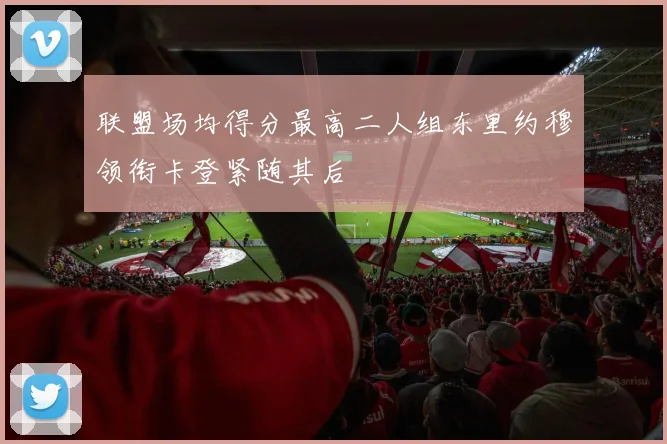 联盟场均得分最高二人组东里约穆领衔卡登紧随其后