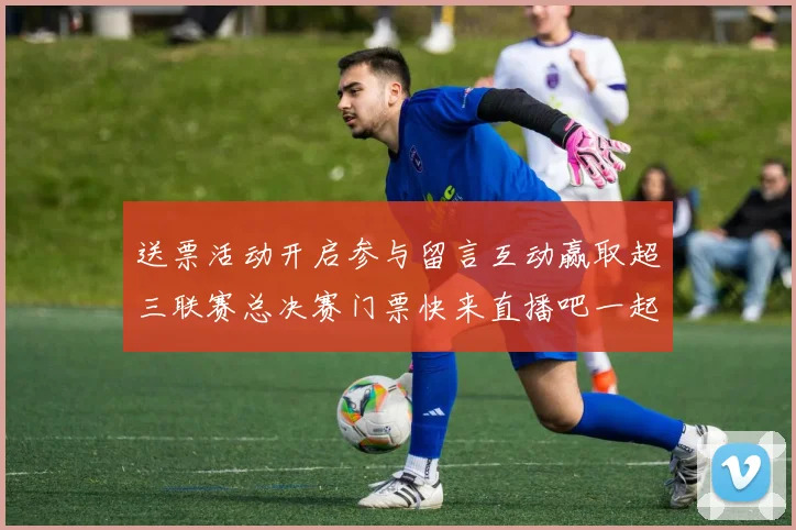 送票活动开启参与留言互动赢取超三联赛总决赛门票快来直播吧一起嗨翻天