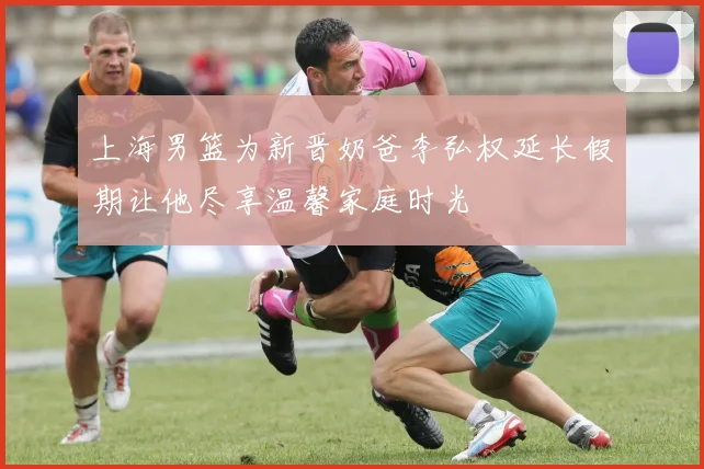 上海男篮为新晋奶爸李弘权延长假期让他尽享温馨家庭时光