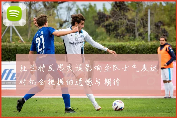 杜兰特反思失误影响全队士气表达对机会把握的遗憾与期待