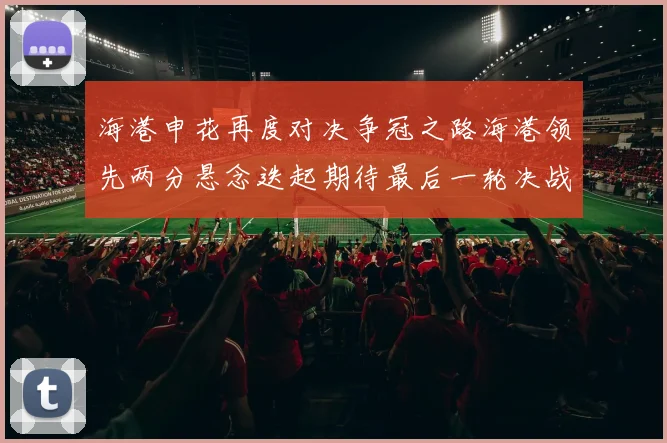 海港申花再度对决争冠之路海港领先两分悬念迭起期待最后一轮决战