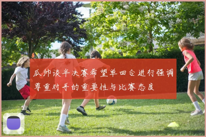 瓜帅谈半决赛希望单回合进行强调尊重对手的重要性与比赛态度