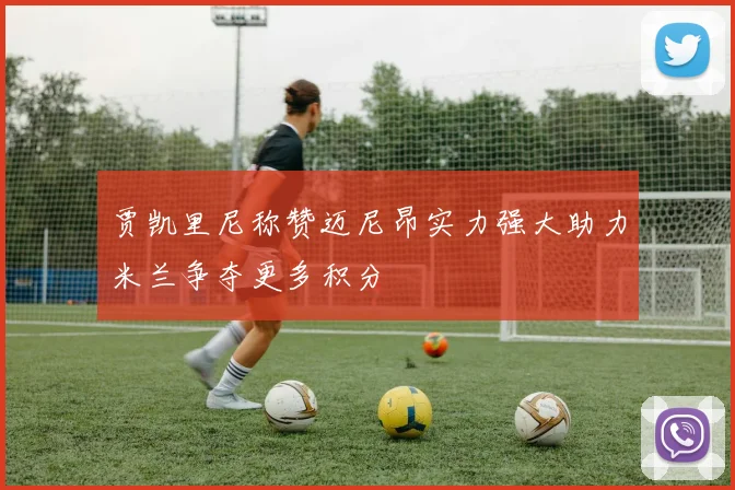 贾凯里尼称赞迈尼昂实力强大助力米兰争夺更多积分