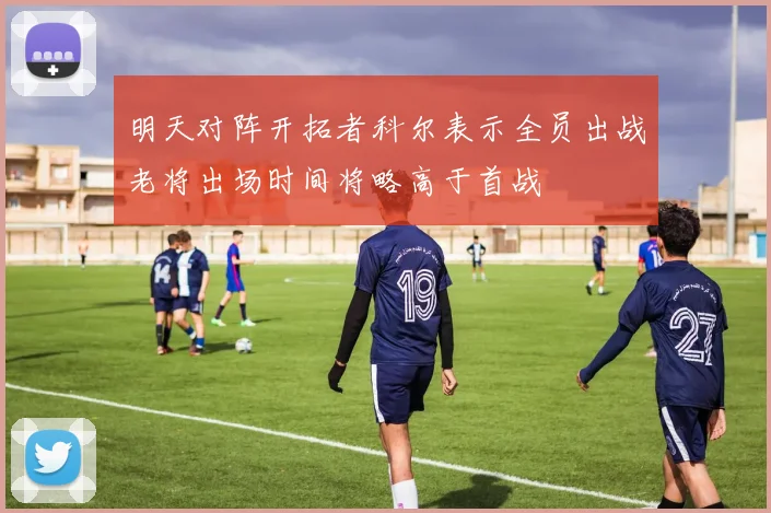 明天对阵开拓者科尔表示全员出战老将出场时间将略高于首战