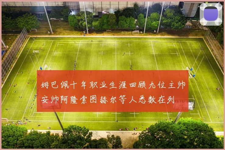 姆巴佩十年职业生涯回顾九位主帅安帅阿隆索图赫尔等人悉数在列