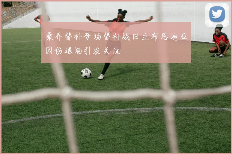 桑乔替补登场替补战旧主布恩迪亚因伤退场引发关注